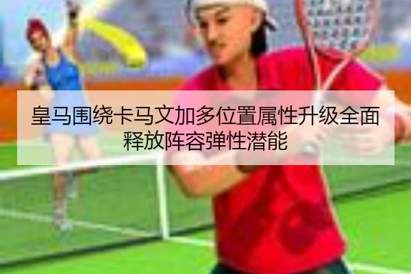皇马围绕卡马文加多位置属性升级全面释放阵容弹性潜能